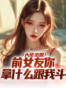 完结版大佬出世，前女友你拿什么跟我斗在哪免费看，徐问道小说在线阅读